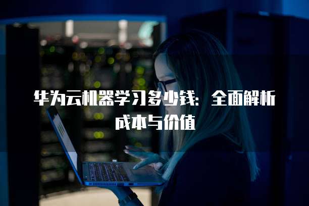 华为云机器学习多少钱:全面解析成本与价值