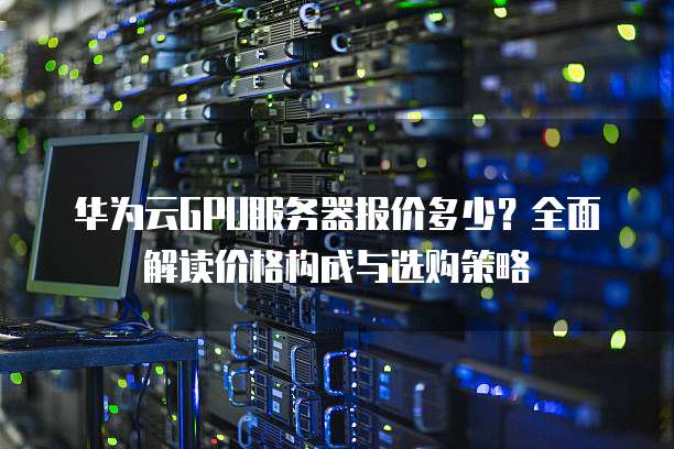 华为云GPU服务器报价多少?全面解读价格构成与选购策略