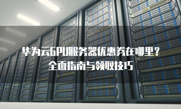 华为云GPU服务器优惠券在哪里?全面指南与领取技巧