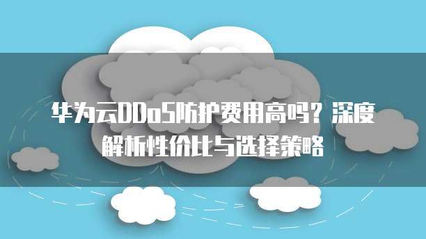 华为云DDoS防护费用高吗?深度解析性价比与选择策略