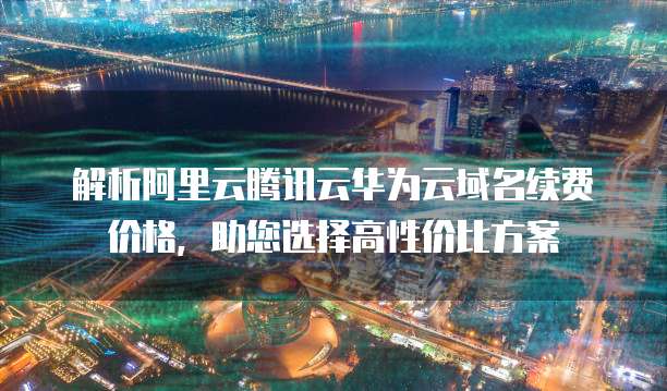 解析阿里云腾讯云华为云域名续费价格,助您选择高性价比方案