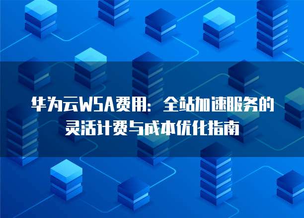 华为云WSA费用:全站加速服务的灵活计费与成本优化指南