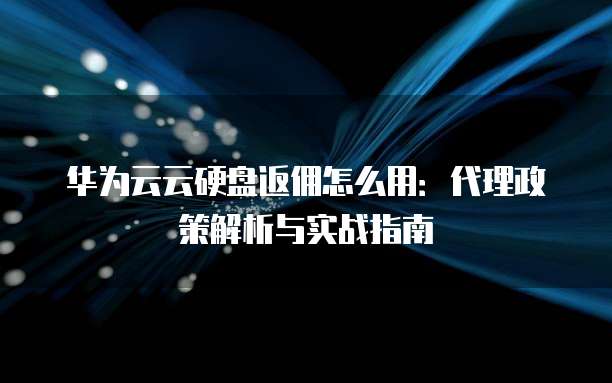 华为云云硬盘返佣怎么用:代理政策解析与实战指南