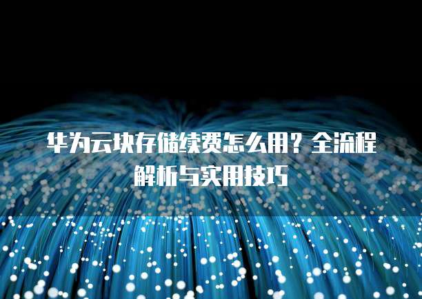 华为云块存储续费怎么用?全流程解析与实用技巧
