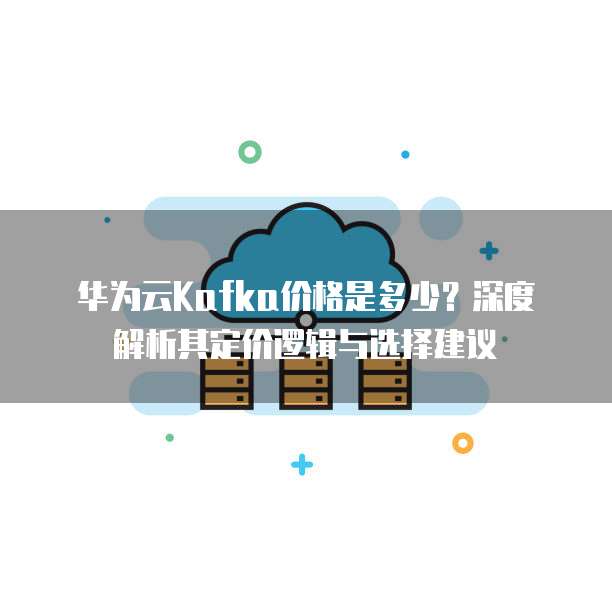 华为云Kafka价格是多少?深度解析其定价逻辑与选择建议
