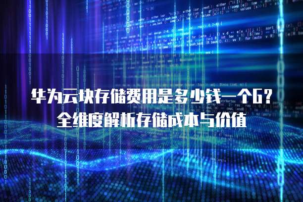 华为云块存储费用是多少钱一个G?全维度解析存储成本与价值