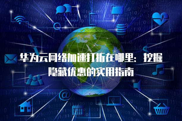 华为云网络加速打折在哪里:挖掘隐藏优惠的实用指南