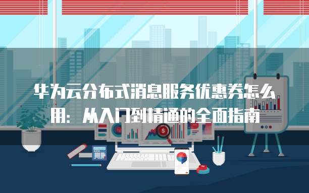 华为云分布式消息服务优惠券怎么用：从入门到精通的全面指南