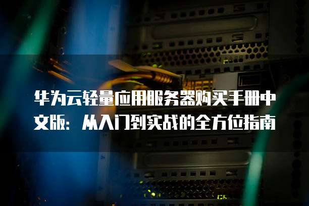 华为云轻量应用服务器购买手册中文版:从入门到实战的全方位指南