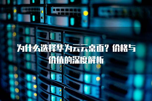 为什么选择华为云云桌面？价格与价值的深度解析  