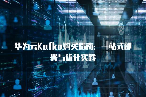 华为云Kafka购买指南:一站式部署与优化实践
