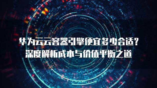 华为云云容器引擎便宜多少合适？深度解析成本与价值平衡之道  