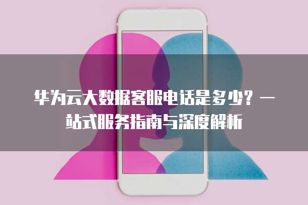 华为云大数据客服电话是多少?一站式服务指南与深度解析