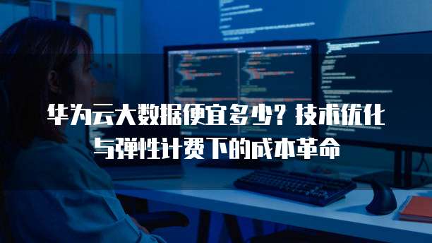 华为云大数据便宜多少?技术优化与弹性计费下的成本革命