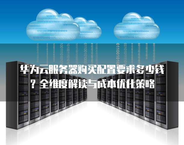 华为云服务器购买配置要求多少钱?全维度解读与成本优化策略