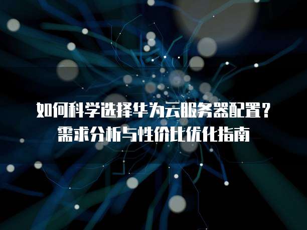 如何科学选择华为云服务器配置?需求分析与性价比优化指南