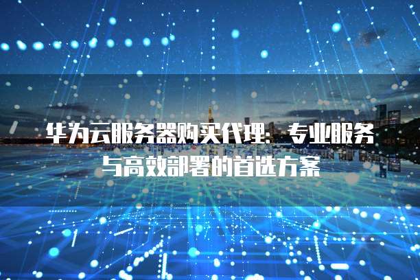 华为云服务器购买代理:专业服务与高效部署的首选方案