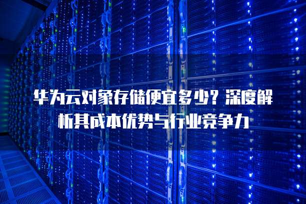 华为云对象存储便宜多少?深度解析其成本优势与行业竞争力