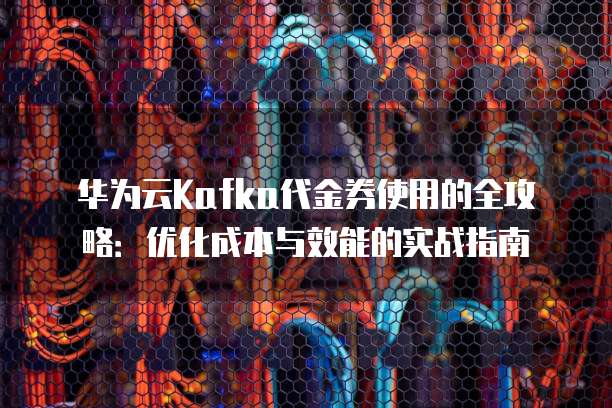 华为云Kafka代金券使用的全攻略:优化成本与效能的实战指南