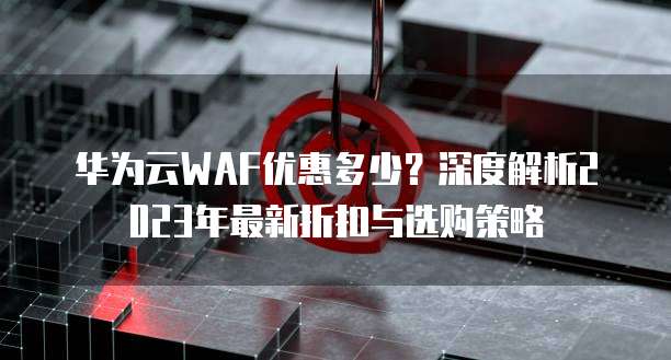 华为云WAF优惠多少?深度解析2023年最新折扣与选购策略