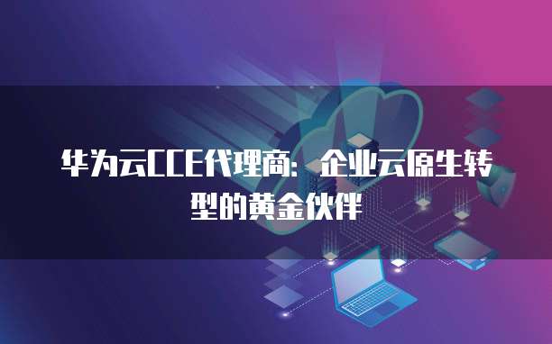 华为云CCE代理商:企业云原生转型的黄金伙伴