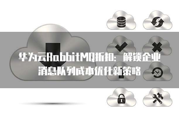 华为云RabbitMQ折扣:解锁企业消息队列成本优化新策略
