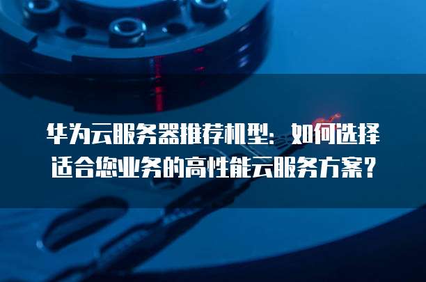 华为云服务器推荐机型:如何选择适合您业务的高性能云服务方案?
