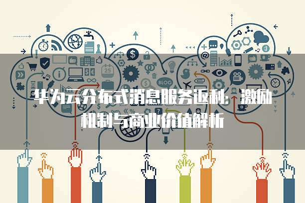 华为云分布式消息服务返利:激励机制与商业价值解析
