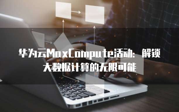 华为云MaxCompute活动:解锁大数据计算的无限可能