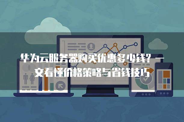 华为云服务器购买优惠多少钱?一文看懂价格策略与省钱技巧