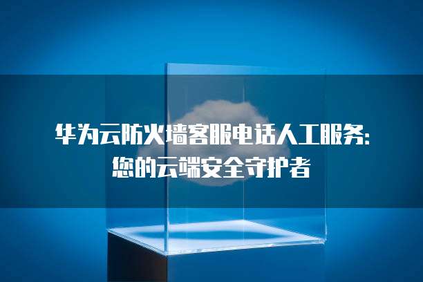 华为云防火墙客服电话人工服务:您的云端安全守护者