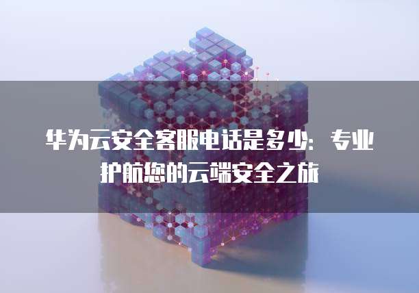 华为云安全客服电话是多少:专业护航您的云端安全之旅