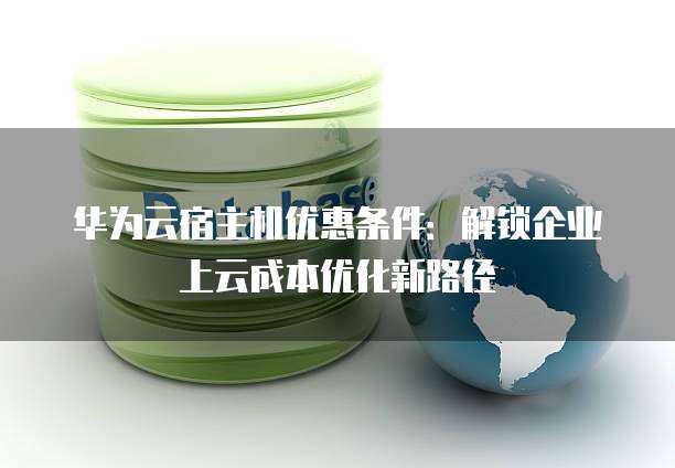 华为云宿主机优惠条件:解锁企业上云成本优化新路径