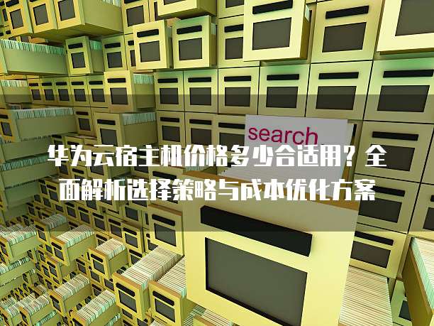 华为云宿主机价格多少合适用?全面解析选择策略与成本优化方案