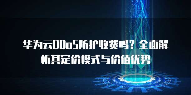 华为云DDoS防护收费吗?全面解析其定价模式与价值优势