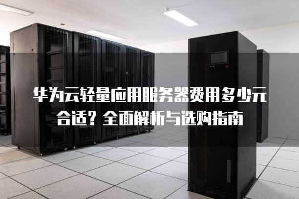华为云轻量应用服务器费用多少元合适?全面解析与选购指南