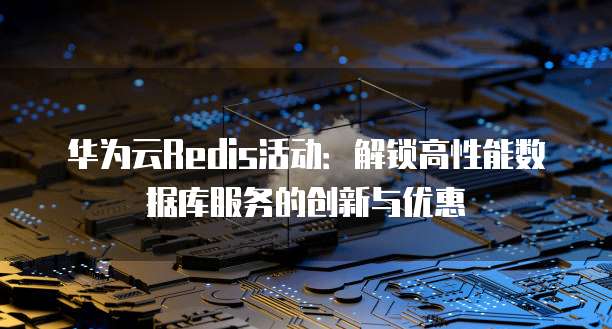 华为云Redis活动:解锁高性能数据库服务的创新与优惠