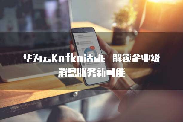 华为云Kafka活动：解锁企业级消息服务新可能