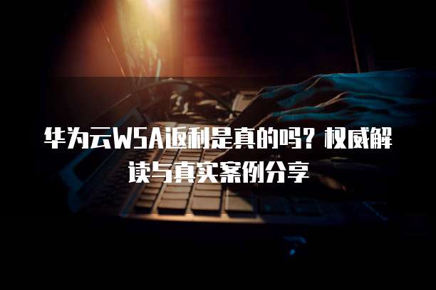 华为云WSA返利是真的吗?权威解读与真实案例分享