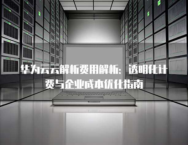 华为云云解析费用解析:透明化计费与企业成本优化指南