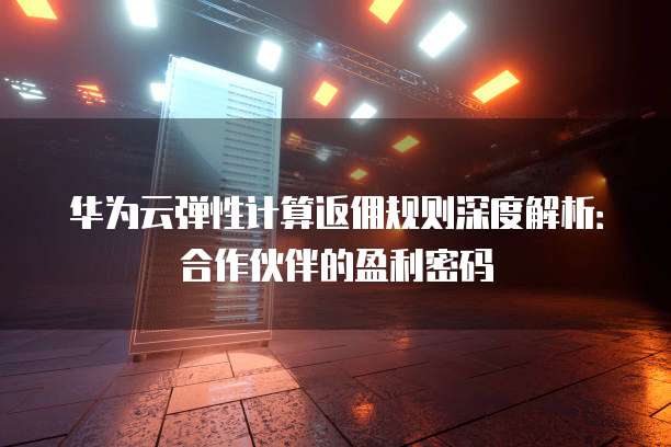 华为云弹性计算返佣规则深度解析：合作伙伴的盈利密码