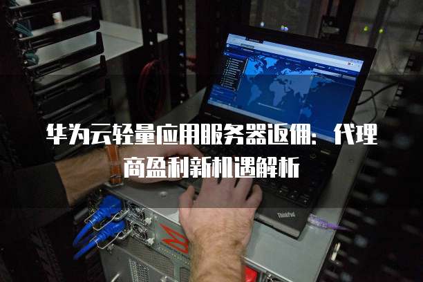 华为云轻量应用服务器返佣:代理商盈利新机遇解析