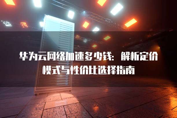 华为云网络加速多少钱:解析定价模式与性价比选择指南