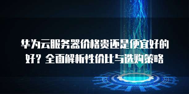 华为云服务器价格贵还是便宜好的好?全面解析性价比与选购策略