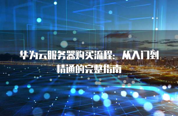 华为云服务器购买流程:从入门到精通的完整指南