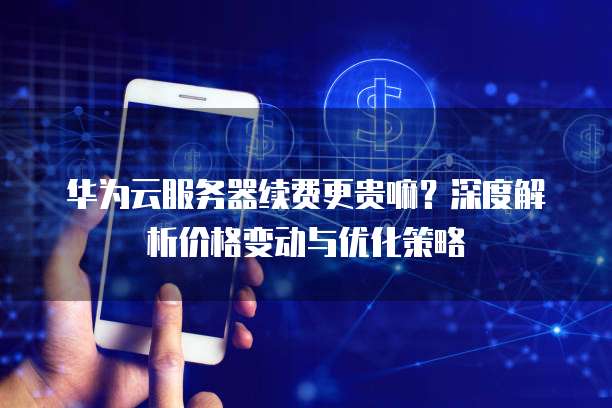华为云服务器续费更贵嘛?深度解析价格变动与优化策略