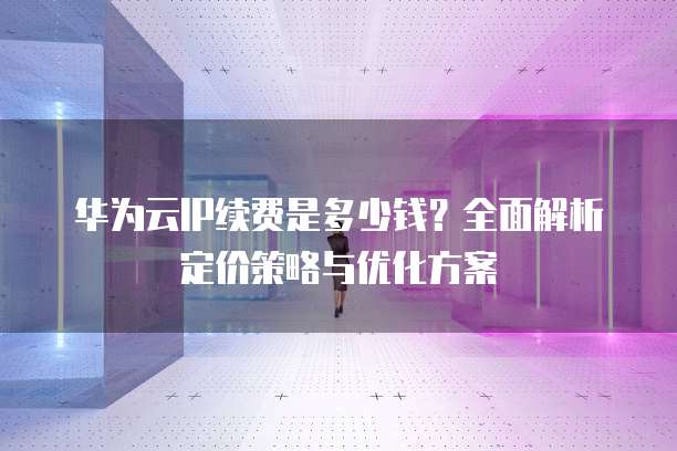 华为云IP续费是多少钱？全面解析定价策略与优化方案