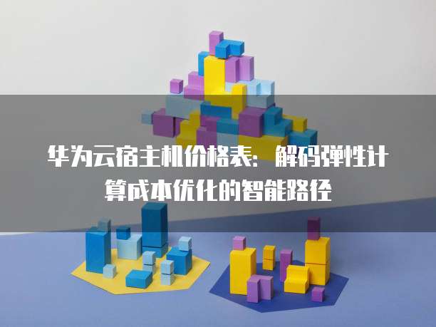 华为云宿主机价格表:解码弹性计算成本优化的智能路径