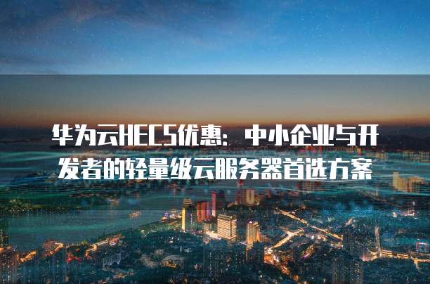 华为云HECS优惠:中小企业与开发者的轻量级云服务器首选方案