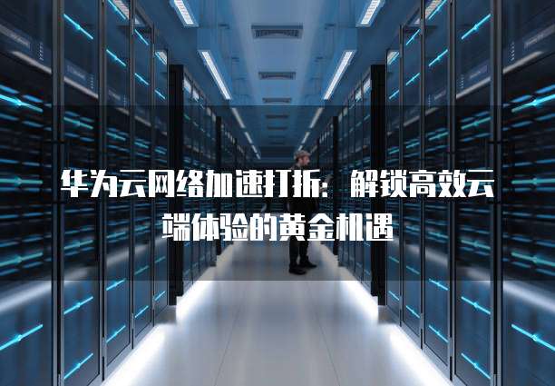 华为云网络加速打折:解锁高效云端体验的黄金机遇